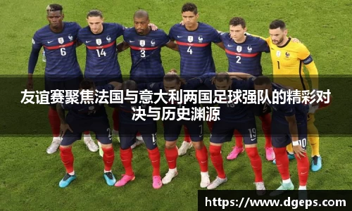 友谊赛聚焦法国与意大利两国足球强队的精彩对决与历史渊源